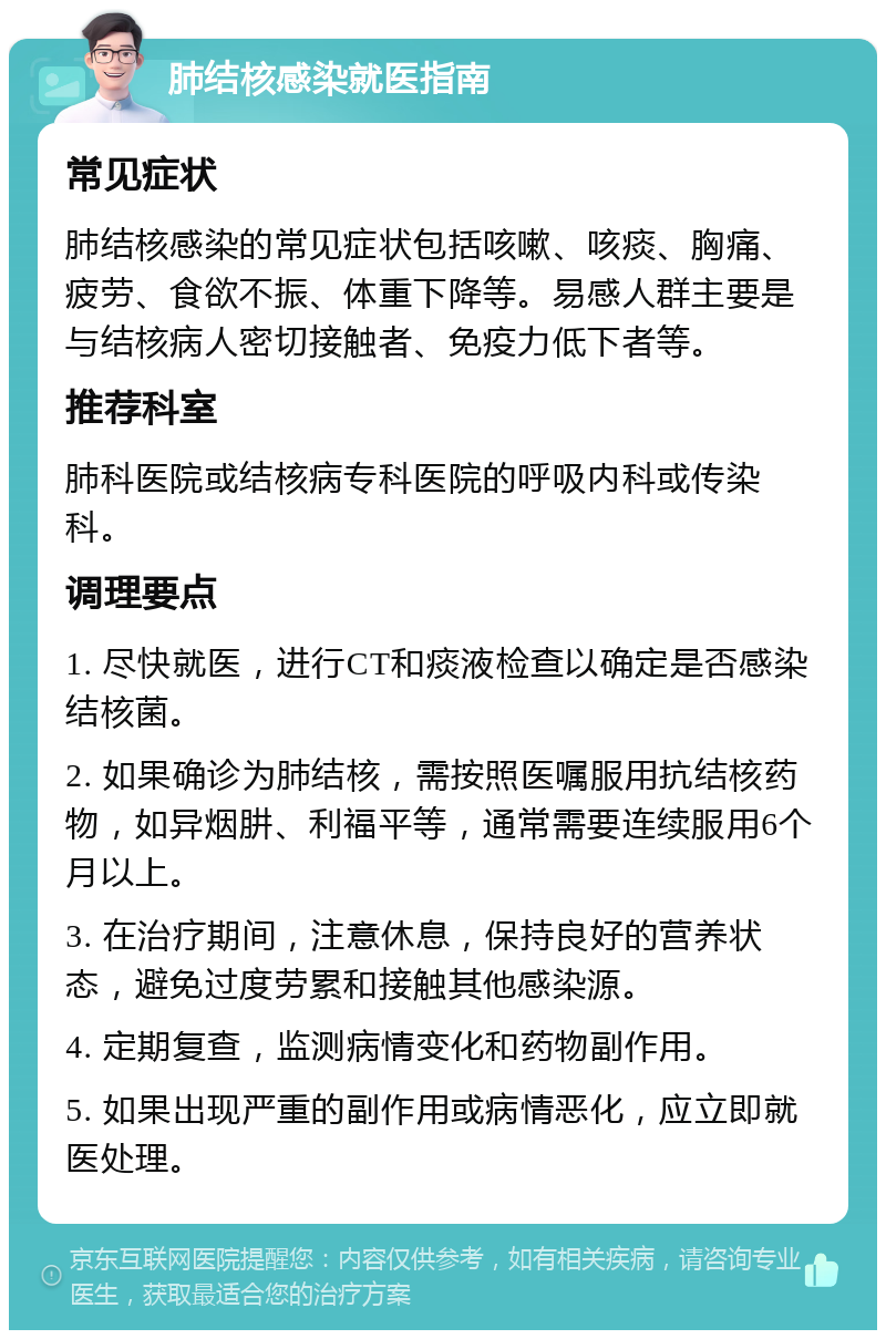 肺结核感染就医指南 常见症状 肺结核感染的常见症状包括咳嗽、咳痰、胸痛、疲劳、食欲不振、体重下降等。易感人群主要是与结核病人密切接触者、免疫力低下者等。 推荐科室 肺科医院或结核病专科医院的呼吸内科或传染科。 调理要点 1. 尽快就医，进行CT和痰液检查以确定是否感染结核菌。 2. 如果确诊为肺结核，需按照医嘱服用抗结核药物，如异烟肼、利福平等，通常需要连续服用6个月以上。 3. 在治疗期间，注意休息，保持良好的营养状态，避免过度劳累和接触其他感染源。 4. 定期复查，监测病情变化和药物副作用。 5. 如果出现严重的副作用或病情恶化，应立即就医处理。