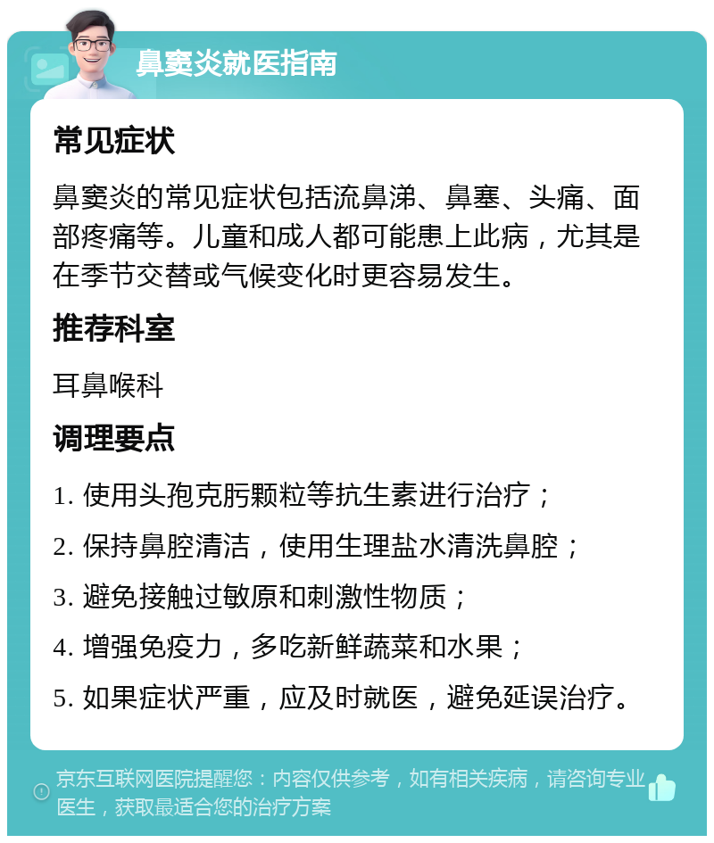 鼻窦炎就医指南 常见症状 鼻窦炎的常见症状包括流鼻涕、鼻塞、头痛、面部疼痛等。儿童和成人都可能患上此病，尤其是在季节交替或气候变化时更容易发生。 推荐科室 耳鼻喉科 调理要点 1. 使用头孢克肟颗粒等抗生素进行治疗； 2. 保持鼻腔清洁，使用生理盐水清洗鼻腔； 3. 避免接触过敏原和刺激性物质； 4. 增强免疫力，多吃新鲜蔬菜和水果； 5. 如果症状严重，应及时就医，避免延误治疗。