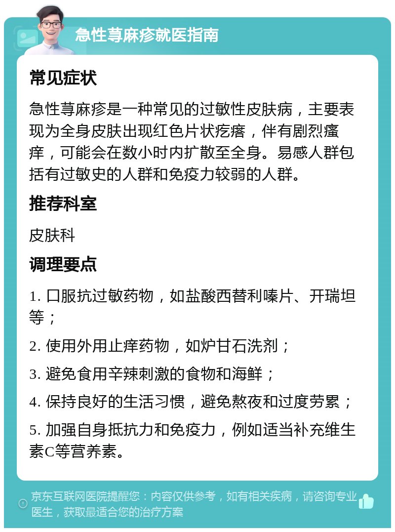 急性荨麻疹就医指南 常见症状 急性荨麻疹是一种常见的过敏性皮肤病，主要表现为全身皮肤出现红色片状疙瘩，伴有剧烈瘙痒，可能会在数小时内扩散至全身。易感人群包括有过敏史的人群和免疫力较弱的人群。 推荐科室 皮肤科 调理要点 1. 口服抗过敏药物，如盐酸西替利嗪片、开瑞坦等； 2. 使用外用止痒药物，如炉甘石洗剂； 3. 避免食用辛辣刺激的食物和海鲜； 4. 保持良好的生活习惯，避免熬夜和过度劳累； 5. 加强自身抵抗力和免疫力，例如适当补充维生素C等营养素。