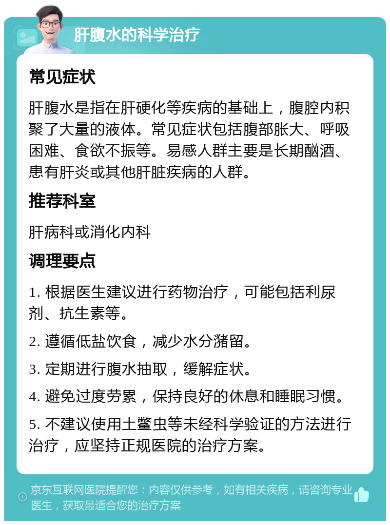 肝腹水的科学治疗 常见症状 肝腹水是指在肝硬化等疾病的基础上，腹腔内积聚了大量的液体。常见症状包括腹部胀大、呼吸困难、食欲不振等。易感人群主要是长期酗酒、患有肝炎或其他肝脏疾病的人群。 推荐科室 肝病科或消化内科 调理要点 1. 根据医生建议进行药物治疗，可能包括利尿剂、抗生素等。 2. 遵循低盐饮食，减少水分潴留。 3. 定期进行腹水抽取，缓解症状。 4. 避免过度劳累，保持良好的休息和睡眠习惯。 5. 不建议使用土鳖虫等未经科学验证的方法进行治疗，应坚持正规医院的治疗方案。