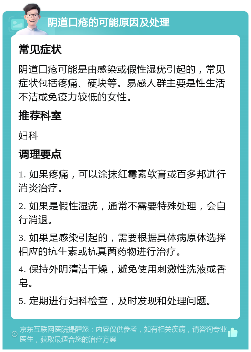 阴道口疮的可能原因及处理 常见症状 阴道口疮可能是由感染或假性湿疣引起的，常见症状包括疼痛、硬块等。易感人群主要是性生活不洁或免疫力较低的女性。 推荐科室 妇科 调理要点 1. 如果疼痛，可以涂抹红霉素软膏或百多邦进行消炎治疗。 2. 如果是假性湿疣，通常不需要特殊处理，会自行消退。 3. 如果是感染引起的，需要根据具体病原体选择相应的抗生素或抗真菌药物进行治疗。 4. 保持外阴清洁干燥，避免使用刺激性洗液或香皂。 5. 定期进行妇科检查，及时发现和处理问题。