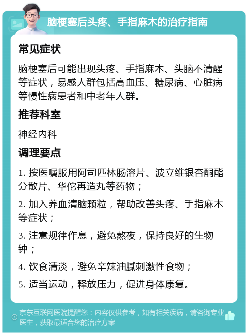 脑梗塞后头疼、手指麻木的治疗指南 常见症状 脑梗塞后可能出现头疼、手指麻木、头脑不清醒等症状，易感人群包括高血压、糖尿病、心脏病等慢性病患者和中老年人群。 推荐科室 神经内科 调理要点 1. 按医嘱服用阿司匹林肠溶片、波立维银杏酮酯分散片、华佗再造丸等药物； 2. 加入养血清脑颗粒，帮助改善头疼、手指麻木等症状； 3. 注意规律作息，避免熬夜，保持良好的生物钟； 4. 饮食清淡，避免辛辣油腻刺激性食物； 5. 适当运动，释放压力，促进身体康复。