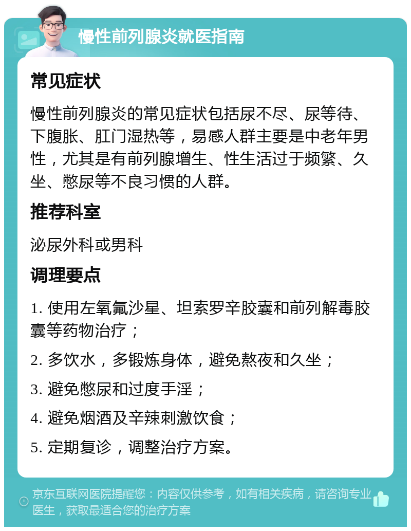 慢性前列腺炎就医指南 常见症状 慢性前列腺炎的常见症状包括尿不尽、尿等待、下腹胀、肛门湿热等，易感人群主要是中老年男性，尤其是有前列腺增生、性生活过于频繁、久坐、憋尿等不良习惯的人群。 推荐科室 泌尿外科或男科 调理要点 1. 使用左氧氟沙星、坦索罗辛胶囊和前列解毒胶囊等药物治疗； 2. 多饮水，多锻炼身体，避免熬夜和久坐； 3. 避免憋尿和过度手淫； 4. 避免烟酒及辛辣刺激饮食； 5. 定期复诊，调整治疗方案。