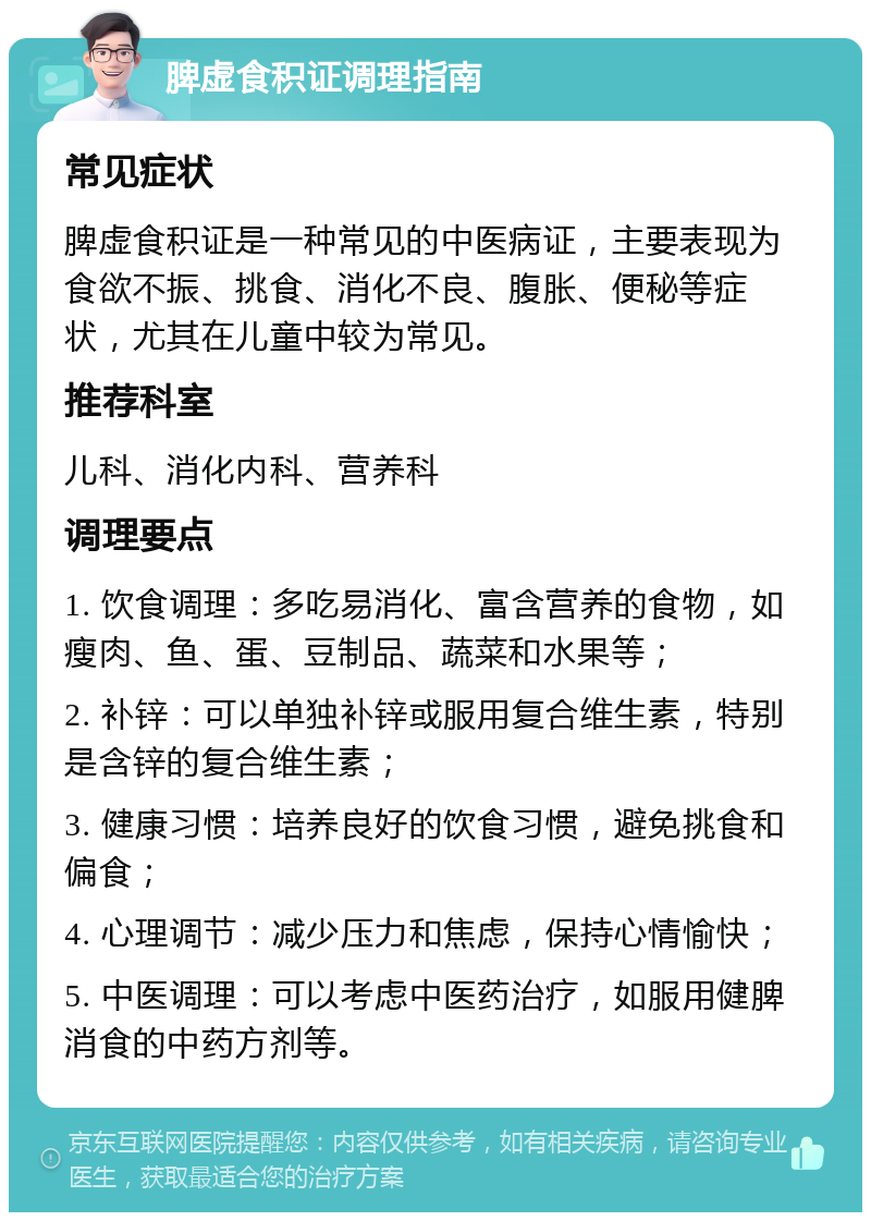 脾虚食积证调理指南 常见症状 脾虚食积证是一种常见的中医病证，主要表现为食欲不振、挑食、消化不良、腹胀、便秘等症状，尤其在儿童中较为常见。 推荐科室 儿科、消化内科、营养科 调理要点 1. 饮食调理：多吃易消化、富含营养的食物，如瘦肉、鱼、蛋、豆制品、蔬菜和水果等； 2. 补锌：可以单独补锌或服用复合维生素，特别是含锌的复合维生素； 3. 健康习惯：培养良好的饮食习惯，避免挑食和偏食； 4. 心理调节：减少压力和焦虑，保持心情愉快； 5. 中医调理：可以考虑中医药治疗，如服用健脾消食的中药方剂等。