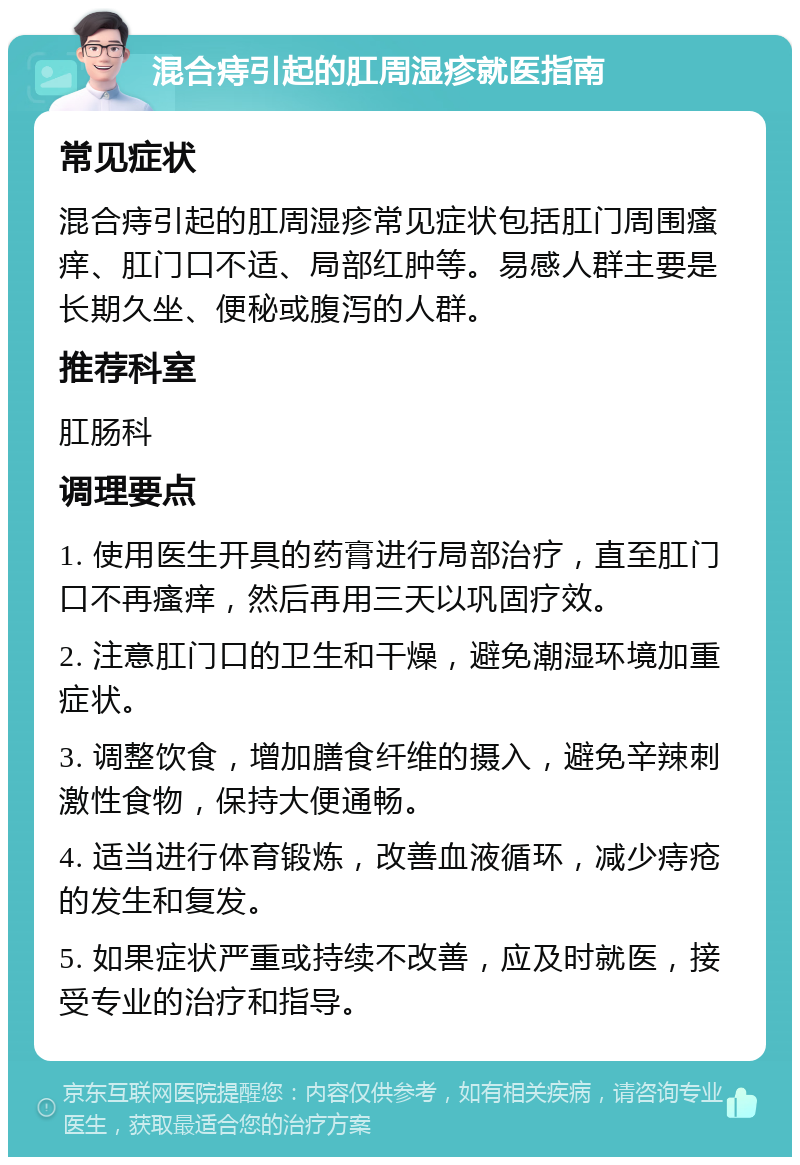 混合痔引起的肛周湿疹就医指南 常见症状 混合痔引起的肛周湿疹常见症状包括肛门周围瘙痒、肛门口不适、局部红肿等。易感人群主要是长期久坐、便秘或腹泻的人群。 推荐科室 肛肠科 调理要点 1. 使用医生开具的药膏进行局部治疗，直至肛门口不再瘙痒，然后再用三天以巩固疗效。 2. 注意肛门口的卫生和干燥，避免潮湿环境加重症状。 3. 调整饮食，增加膳食纤维的摄入，避免辛辣刺激性食物，保持大便通畅。 4. 适当进行体育锻炼，改善血液循环，减少痔疮的发生和复发。 5. 如果症状严重或持续不改善，应及时就医，接受专业的治疗和指导。