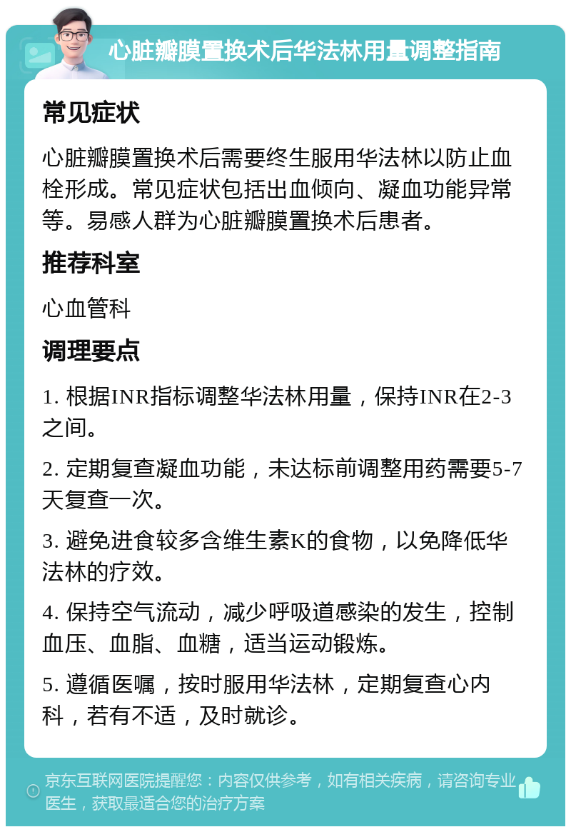 心脏瓣膜置换术后华法林用量调整指南 常见症状 心脏瓣膜置换术后需要终生服用华法林以防止血栓形成。常见症状包括出血倾向、凝血功能异常等。易感人群为心脏瓣膜置换术后患者。 推荐科室 心血管科 调理要点 1. 根据INR指标调整华法林用量，保持INR在2-3之间。 2. 定期复查凝血功能，未达标前调整用药需要5-7天复查一次。 3. 避免进食较多含维生素K的食物，以免降低华法林的疗效。 4. 保持空气流动，减少呼吸道感染的发生，控制血压、血脂、血糖，适当运动锻炼。 5. 遵循医嘱，按时服用华法林，定期复查心内科，若有不适，及时就诊。