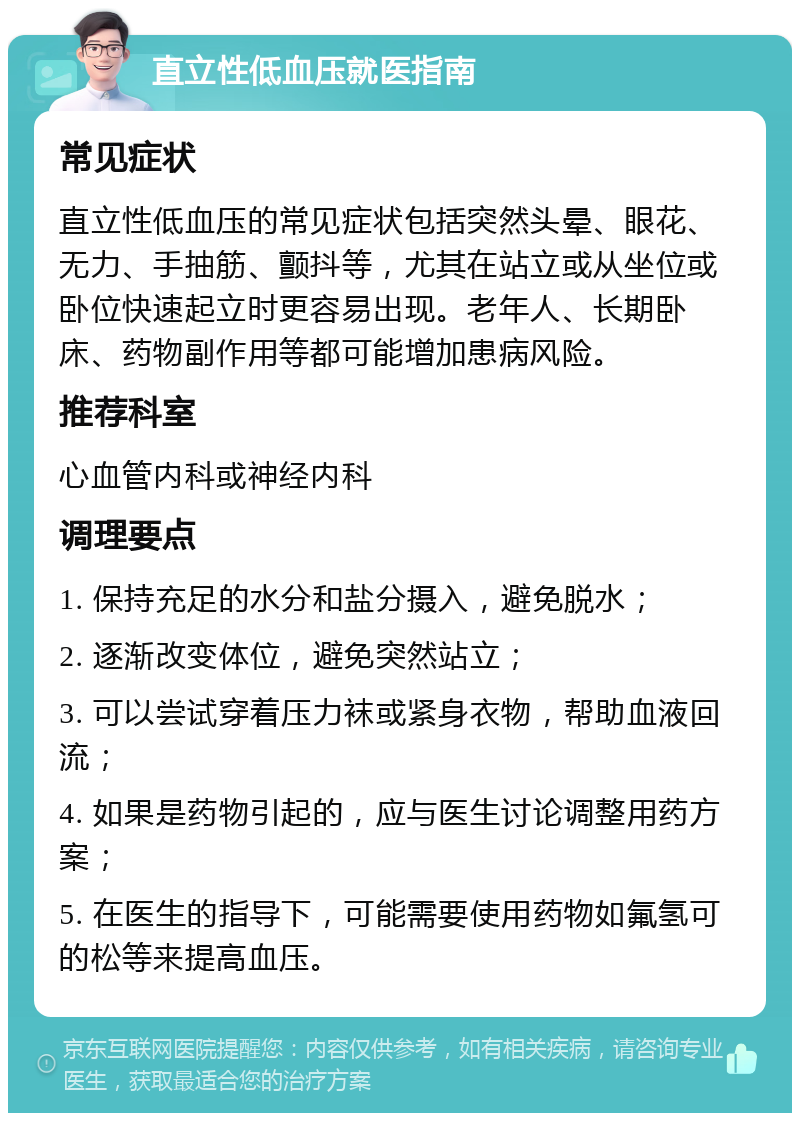 直立性低血压就医指南 常见症状 直立性低血压的常见症状包括突然头晕、眼花、无力、手抽筋、颤抖等，尤其在站立或从坐位或卧位快速起立时更容易出现。老年人、长期卧床、药物副作用等都可能增加患病风险。 推荐科室 心血管内科或神经内科 调理要点 1. 保持充足的水分和盐分摄入，避免脱水； 2. 逐渐改变体位，避免突然站立； 3. 可以尝试穿着压力袜或紧身衣物，帮助血液回流； 4. 如果是药物引起的，应与医生讨论调整用药方案； 5. 在医生的指导下，可能需要使用药物如氟氢可的松等来提高血压。