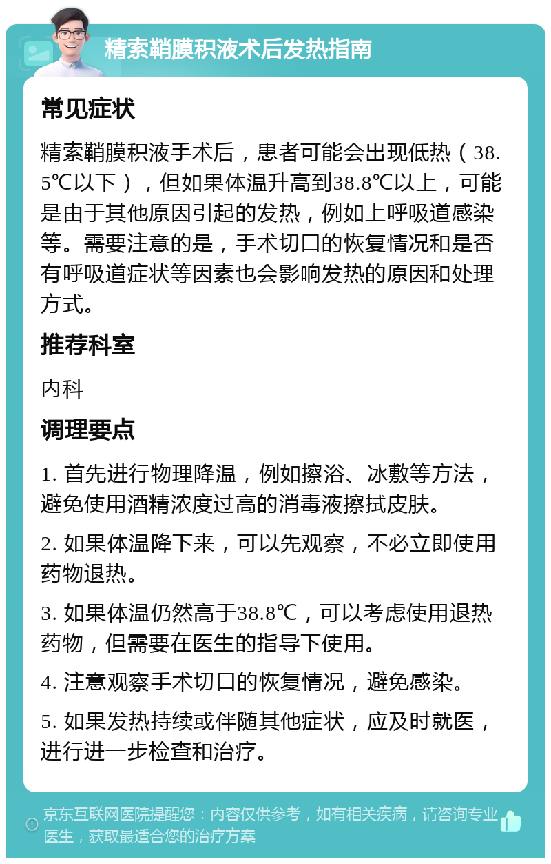 精索鞘膜积液术后发热指南 常见症状 精索鞘膜积液手术后，患者可能会出现低热（38.5℃以下），但如果体温升高到38.8℃以上，可能是由于其他原因引起的发热，例如上呼吸道感染等。需要注意的是，手术切口的恢复情况和是否有呼吸道症状等因素也会影响发热的原因和处理方式。 推荐科室 内科 调理要点 1. 首先进行物理降温，例如擦浴、冰敷等方法，避免使用酒精浓度过高的消毒液擦拭皮肤。 2. 如果体温降下来，可以先观察，不必立即使用药物退热。 3. 如果体温仍然高于38.8℃，可以考虑使用退热药物，但需要在医生的指导下使用。 4. 注意观察手术切口的恢复情况，避免感染。 5. 如果发热持续或伴随其他症状，应及时就医，进行进一步检查和治疗。