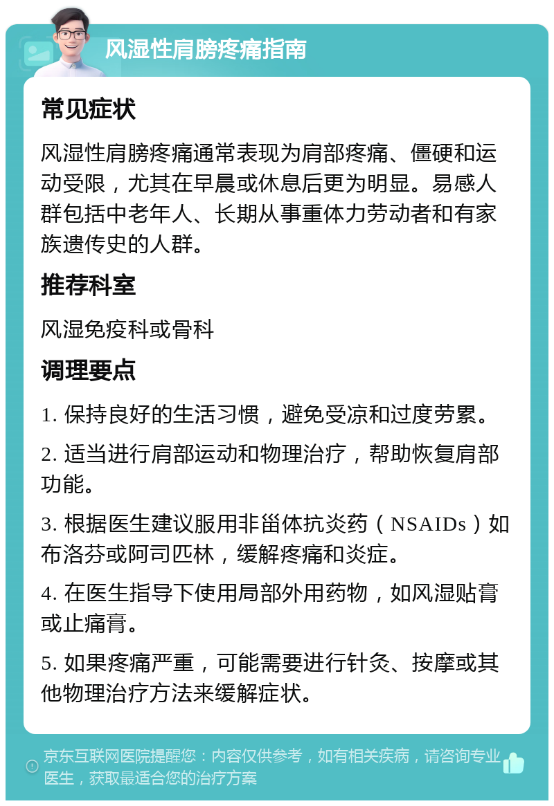 风湿性肩膀疼痛指南 常见症状 风湿性肩膀疼痛通常表现为肩部疼痛、僵硬和运动受限，尤其在早晨或休息后更为明显。易感人群包括中老年人、长期从事重体力劳动者和有家族遗传史的人群。 推荐科室 风湿免疫科或骨科 调理要点 1. 保持良好的生活习惯，避免受凉和过度劳累。 2. 适当进行肩部运动和物理治疗，帮助恢复肩部功能。 3. 根据医生建议服用非甾体抗炎药（NSAIDs）如布洛芬或阿司匹林，缓解疼痛和炎症。 4. 在医生指导下使用局部外用药物，如风湿贴膏或止痛膏。 5. 如果疼痛严重，可能需要进行针灸、按摩或其他物理治疗方法来缓解症状。