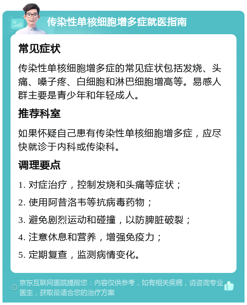 传染性单核细胞增多症就医指南 常见症状 传染性单核细胞增多症的常见症状包括发烧、头痛、嗓子疼、白细胞和淋巴细胞增高等。易感人群主要是青少年和年轻成人。 推荐科室 如果怀疑自己患有传染性单核细胞增多症，应尽快就诊于内科或传染科。 调理要点 1. 对症治疗，控制发烧和头痛等症状； 2. 使用阿昔洛韦等抗病毒药物； 3. 避免剧烈运动和碰撞，以防脾脏破裂； 4. 注意休息和营养，增强免疫力； 5. 定期复查，监测病情变化。