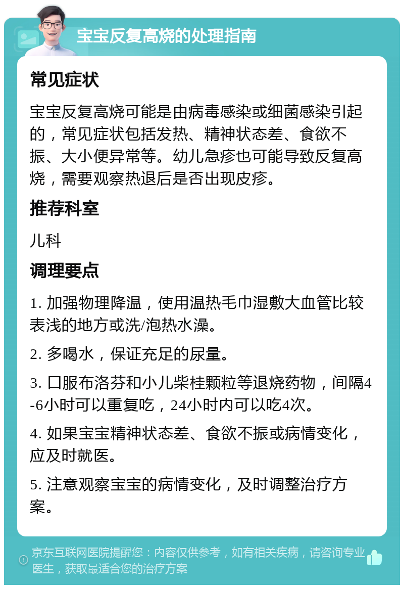 宝宝反复高烧的处理指南 常见症状 宝宝反复高烧可能是由病毒感染或细菌感染引起的，常见症状包括发热、精神状态差、食欲不振、大小便异常等。幼儿急疹也可能导致反复高烧，需要观察热退后是否出现皮疹。 推荐科室 儿科 调理要点 1. 加强物理降温，使用温热毛巾湿敷大血管比较表浅的地方或洗/泡热水澡。 2. 多喝水，保证充足的尿量。 3. 口服布洛芬和小儿柴桂颗粒等退烧药物，间隔4-6小时可以重复吃，24小时内可以吃4次。 4. 如果宝宝精神状态差、食欲不振或病情变化，应及时就医。 5. 注意观察宝宝的病情变化，及时调整治疗方案。