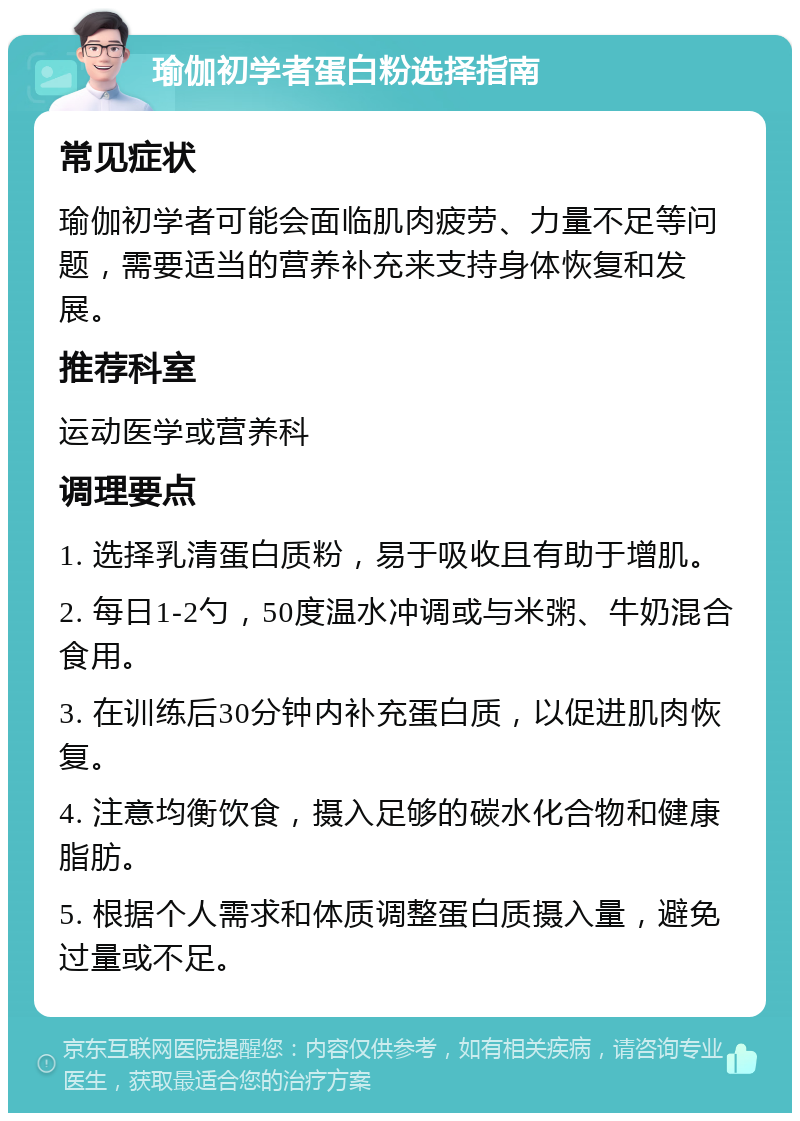 瑜伽初学者蛋白粉选择指南 常见症状 瑜伽初学者可能会面临肌肉疲劳、力量不足等问题，需要适当的营养补充来支持身体恢复和发展。 推荐科室 运动医学或营养科 调理要点 1. 选择乳清蛋白质粉，易于吸收且有助于增肌。 2. 每日1-2勺，50度温水冲调或与米粥、牛奶混合食用。 3. 在训练后30分钟内补充蛋白质，以促进肌肉恢复。 4. 注意均衡饮食，摄入足够的碳水化合物和健康脂肪。 5. 根据个人需求和体质调整蛋白质摄入量，避免过量或不足。