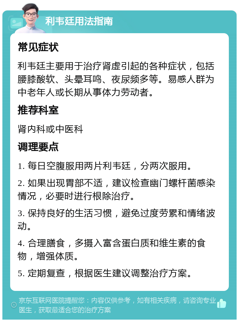 利韦廷用法指南 常见症状 利韦廷主要用于治疗肾虚引起的各种症状，包括腰膝酸软、头晕耳鸣、夜尿频多等。易感人群为中老年人或长期从事体力劳动者。 推荐科室 肾内科或中医科 调理要点 1. 每日空腹服用两片利韦廷，分两次服用。 2. 如果出现胃部不适，建议检查幽门螺杆菌感染情况，必要时进行根除治疗。 3. 保持良好的生活习惯，避免过度劳累和情绪波动。 4. 合理膳食，多摄入富含蛋白质和维生素的食物，增强体质。 5. 定期复查，根据医生建议调整治疗方案。