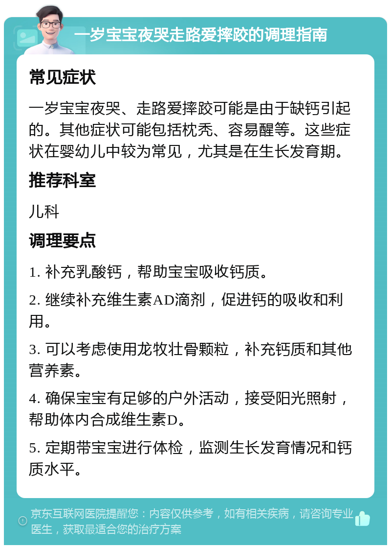 一岁宝宝夜哭走路爱摔跤的调理指南 常见症状 一岁宝宝夜哭、走路爱摔跤可能是由于缺钙引起的。其他症状可能包括枕秃、容易醒等。这些症状在婴幼儿中较为常见，尤其是在生长发育期。 推荐科室 儿科 调理要点 1. 补充乳酸钙，帮助宝宝吸收钙质。 2. 继续补充维生素AD滴剂，促进钙的吸收和利用。 3. 可以考虑使用龙牧壮骨颗粒，补充钙质和其他营养素。 4. 确保宝宝有足够的户外活动，接受阳光照射，帮助体内合成维生素D。 5. 定期带宝宝进行体检，监测生长发育情况和钙质水平。