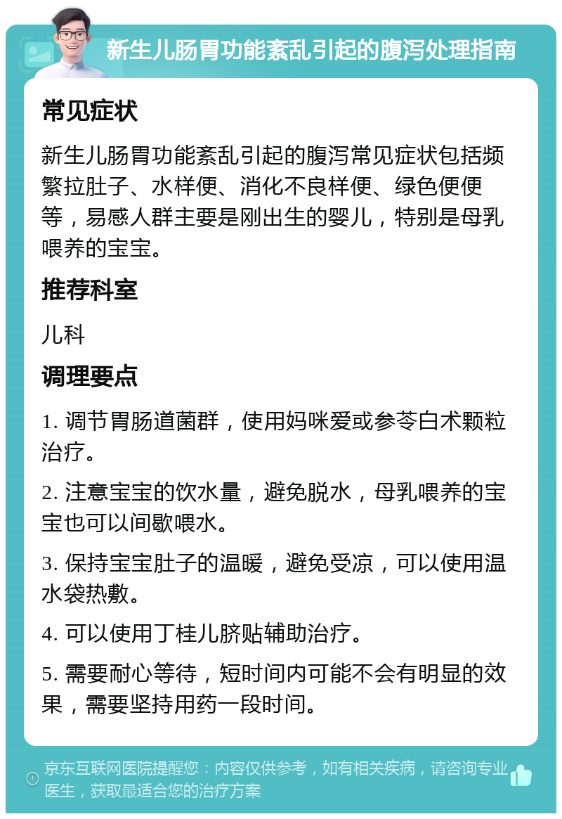 新生儿肠胃功能紊乱引起的腹泻处理指南 常见症状 新生儿肠胃功能紊乱引起的腹泻常见症状包括频繁拉肚子、水样便、消化不良样便、绿色便便等，易感人群主要是刚出生的婴儿，特别是母乳喂养的宝宝。 推荐科室 儿科 调理要点 1. 调节胃肠道菌群，使用妈咪爱或参苓白术颗粒治疗。 2. 注意宝宝的饮水量，避免脱水，母乳喂养的宝宝也可以间歇喂水。 3. 保持宝宝肚子的温暖，避免受凉，可以使用温水袋热敷。 4. 可以使用丁桂儿脐贴辅助治疗。 5. 需要耐心等待，短时间内可能不会有明显的效果，需要坚持用药一段时间。