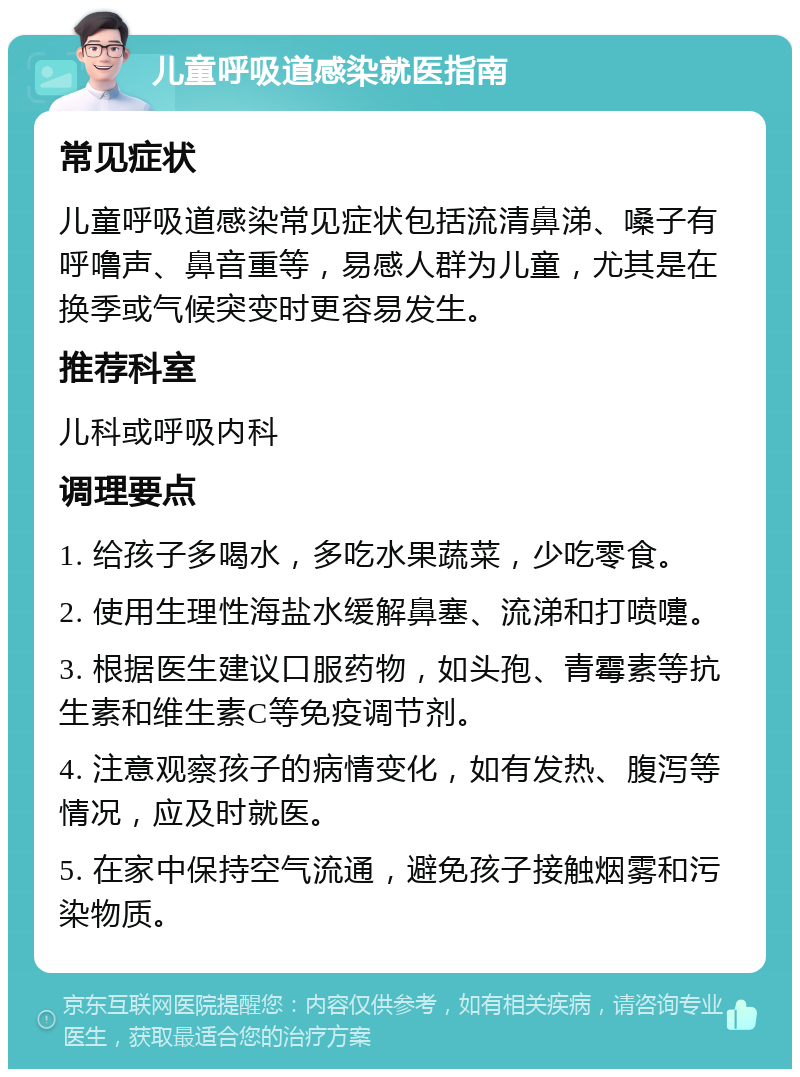 儿童呼吸道感染就医指南 常见症状 儿童呼吸道感染常见症状包括流清鼻涕、嗓子有呼噜声、鼻音重等，易感人群为儿童，尤其是在换季或气候突变时更容易发生。 推荐科室 儿科或呼吸内科 调理要点 1. 给孩子多喝水，多吃水果蔬菜，少吃零食。 2. 使用生理性海盐水缓解鼻塞、流涕和打喷嚏。 3. 根据医生建议口服药物，如头孢、青霉素等抗生素和维生素C等免疫调节剂。 4. 注意观察孩子的病情变化，如有发热、腹泻等情况，应及时就医。 5. 在家中保持空气流通，避免孩子接触烟雾和污染物质。