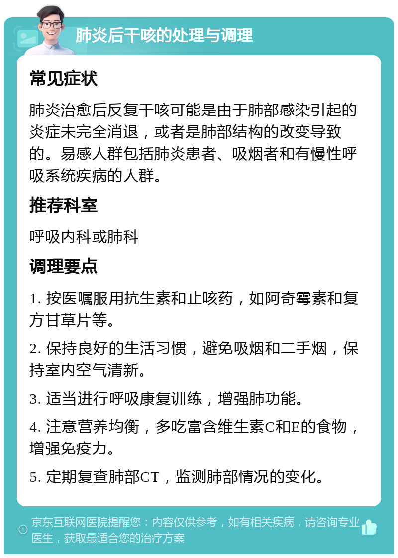 肺炎后干咳的处理与调理 常见症状 肺炎治愈后反复干咳可能是由于肺部感染引起的炎症未完全消退，或者是肺部结构的改变导致的。易感人群包括肺炎患者、吸烟者和有慢性呼吸系统疾病的人群。 推荐科室 呼吸内科或肺科 调理要点 1. 按医嘱服用抗生素和止咳药，如阿奇霉素和复方甘草片等。 2. 保持良好的生活习惯，避免吸烟和二手烟，保持室内空气清新。 3. 适当进行呼吸康复训练，增强肺功能。 4. 注意营养均衡，多吃富含维生素C和E的食物，增强免疫力。 5. 定期复查肺部CT，监测肺部情况的变化。