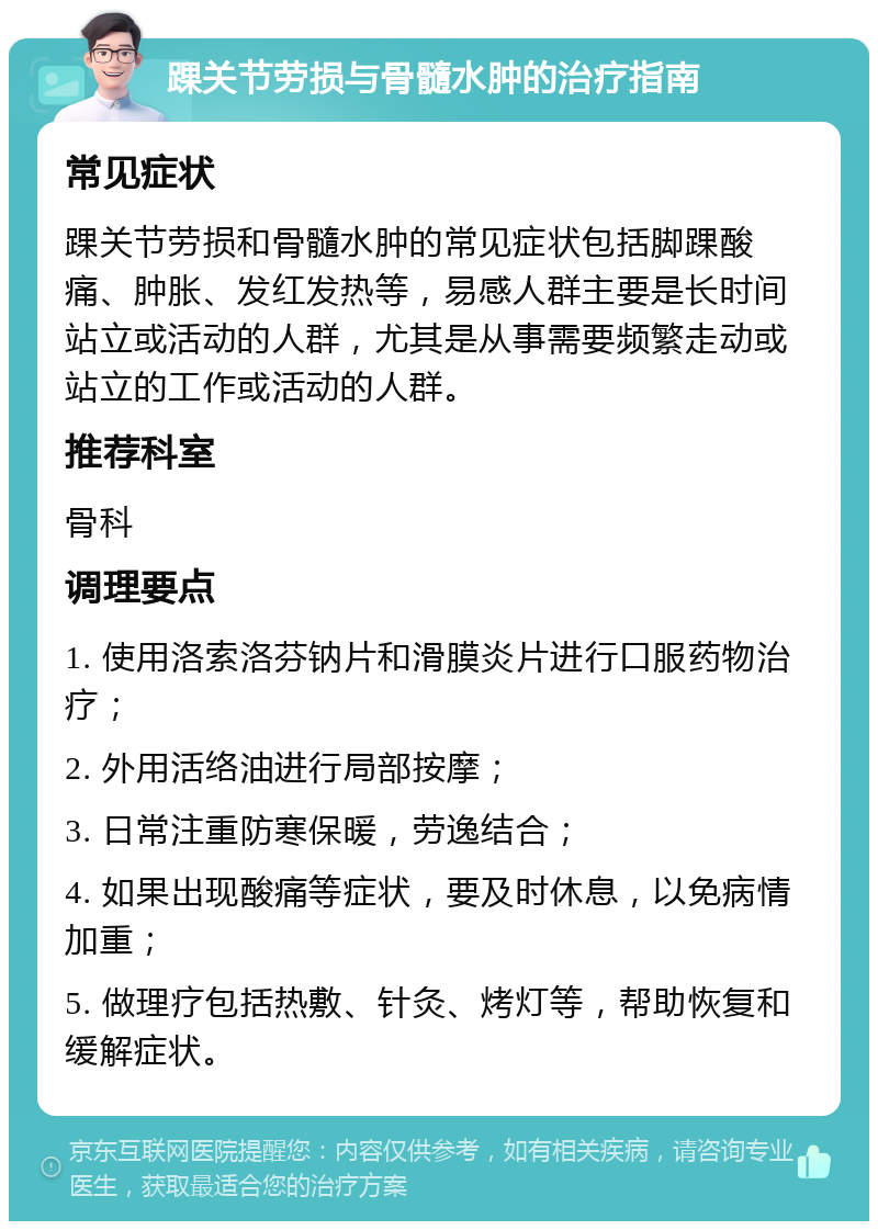 踝关节劳损与骨髓水肿的治疗指南 常见症状 踝关节劳损和骨髓水肿的常见症状包括脚踝酸痛、肿胀、发红发热等，易感人群主要是长时间站立或活动的人群，尤其是从事需要频繁走动或站立的工作或活动的人群。 推荐科室 骨科 调理要点 1. 使用洛索洛芬钠片和滑膜炎片进行口服药物治疗； 2. 外用活络油进行局部按摩； 3. 日常注重防寒保暖，劳逸结合； 4. 如果出现酸痛等症状，要及时休息，以免病情加重； 5. 做理疗包括热敷、针灸、烤灯等，帮助恢复和缓解症状。