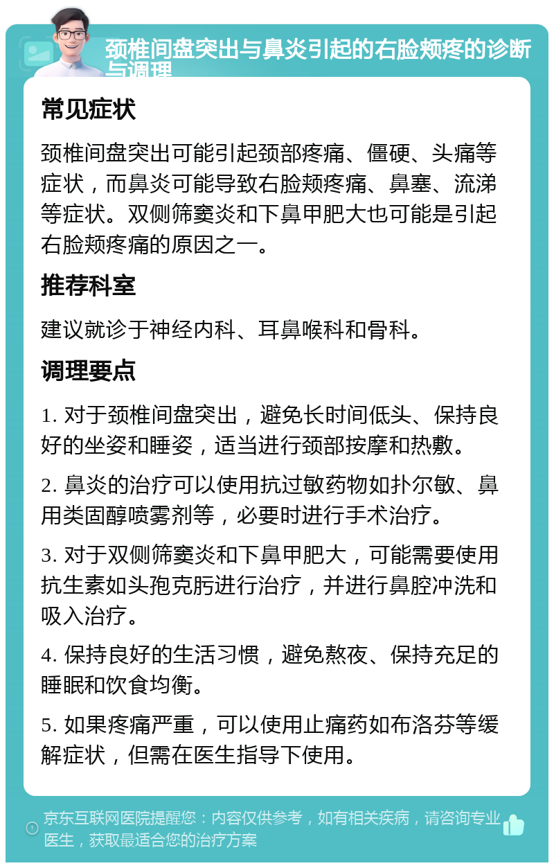 颈椎间盘突出与鼻炎引起的右脸颊疼的诊断与调理 常见症状 颈椎间盘突出可能引起颈部疼痛、僵硬、头痛等症状，而鼻炎可能导致右脸颊疼痛、鼻塞、流涕等症状。双侧筛窦炎和下鼻甲肥大也可能是引起右脸颊疼痛的原因之一。 推荐科室 建议就诊于神经内科、耳鼻喉科和骨科。 调理要点 1. 对于颈椎间盘突出，避免长时间低头、保持良好的坐姿和睡姿，适当进行颈部按摩和热敷。 2. 鼻炎的治疗可以使用抗过敏药物如扑尔敏、鼻用类固醇喷雾剂等，必要时进行手术治疗。 3. 对于双侧筛窦炎和下鼻甲肥大，可能需要使用抗生素如头孢克肟进行治疗，并进行鼻腔冲洗和吸入治疗。 4. 保持良好的生活习惯，避免熬夜、保持充足的睡眠和饮食均衡。 5. 如果疼痛严重，可以使用止痛药如布洛芬等缓解症状，但需在医生指导下使用。