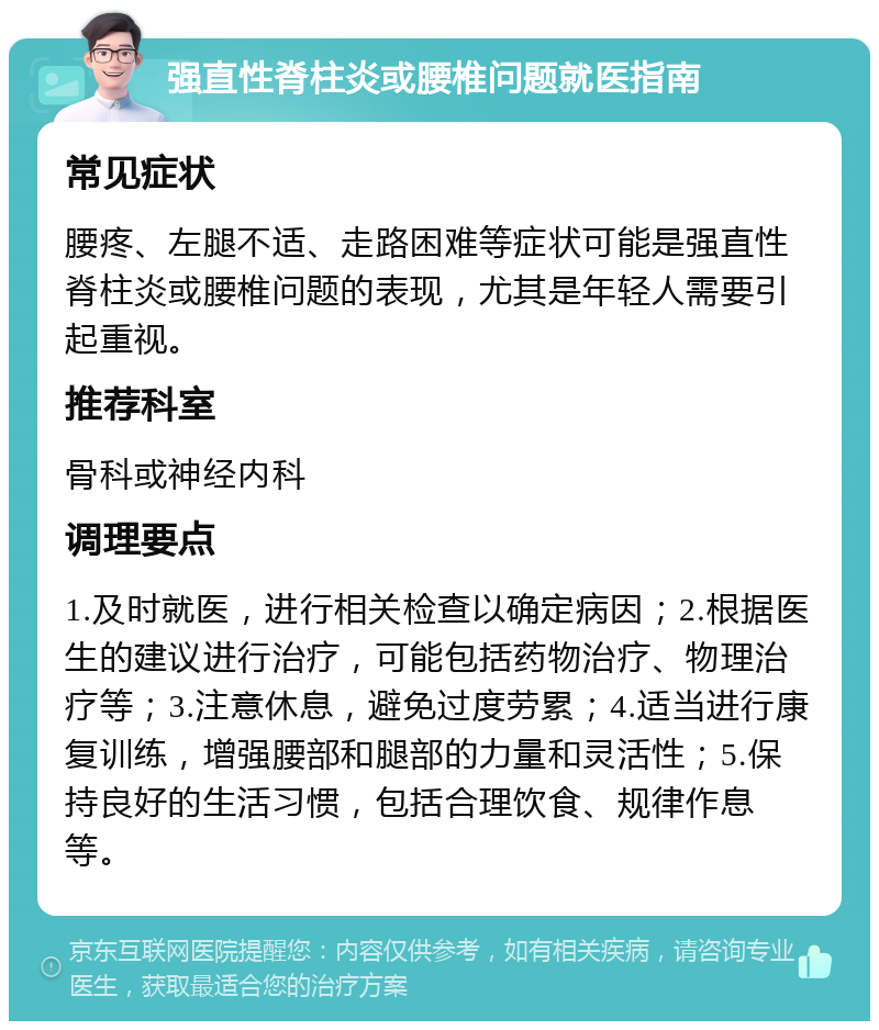 强直性脊柱炎或腰椎问题就医指南 常见症状 腰疼、左腿不适、走路困难等症状可能是强直性脊柱炎或腰椎问题的表现，尤其是年轻人需要引起重视。 推荐科室 骨科或神经内科 调理要点 1.及时就医，进行相关检查以确定病因；2.根据医生的建议进行治疗，可能包括药物治疗、物理治疗等；3.注意休息，避免过度劳累；4.适当进行康复训练，增强腰部和腿部的力量和灵活性；5.保持良好的生活习惯，包括合理饮食、规律作息等。