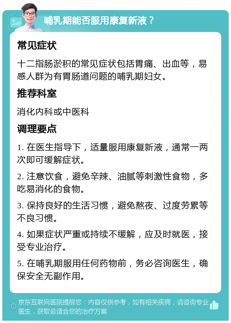 哺乳期能否服用康复新液？ 常见症状 十二指肠淤积的常见症状包括胃痛、出血等，易感人群为有胃肠道问题的哺乳期妇女。 推荐科室 消化内科或中医科 调理要点 1. 在医生指导下，适量服用康复新液，通常一两次即可缓解症状。 2. 注意饮食，避免辛辣、油腻等刺激性食物，多吃易消化的食物。 3. 保持良好的生活习惯，避免熬夜、过度劳累等不良习惯。 4. 如果症状严重或持续不缓解，应及时就医，接受专业治疗。 5. 在哺乳期服用任何药物前，务必咨询医生，确保安全无副作用。