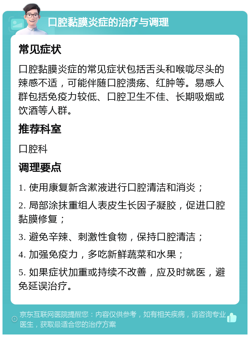 口腔黏膜炎症的治疗与调理 常见症状 口腔黏膜炎症的常见症状包括舌头和喉咙尽头的辣感不适，可能伴随口腔溃疡、红肿等。易感人群包括免疫力较低、口腔卫生不佳、长期吸烟或饮酒等人群。 推荐科室 口腔科 调理要点 1. 使用康复新含漱液进行口腔清洁和消炎； 2. 局部涂抹重组人表皮生长因子凝胶，促进口腔黏膜修复； 3. 避免辛辣、刺激性食物，保持口腔清洁； 4. 加强免疫力，多吃新鲜蔬菜和水果； 5. 如果症状加重或持续不改善，应及时就医，避免延误治疗。