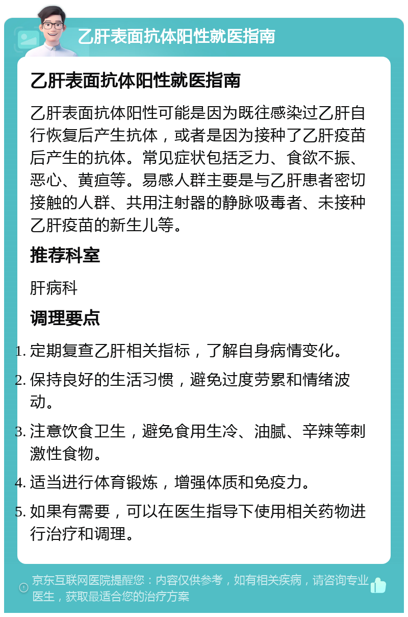 乙肝表面抗体阳性就医指南 乙肝表面抗体阳性就医指南 乙肝表面抗体阳性可能是因为既往感染过乙肝自行恢复后产生抗体，或者是因为接种了乙肝疫苗后产生的抗体。常见症状包括乏力、食欲不振、恶心、黄疸等。易感人群主要是与乙肝患者密切接触的人群、共用注射器的静脉吸毒者、未接种乙肝疫苗的新生儿等。 推荐科室 肝病科 调理要点 定期复查乙肝相关指标，了解自身病情变化。 保持良好的生活习惯，避免过度劳累和情绪波动。 注意饮食卫生，避免食用生冷、油腻、辛辣等刺激性食物。 适当进行体育锻炼，增强体质和免疫力。 如果有需要，可以在医生指导下使用相关药物进行治疗和调理。