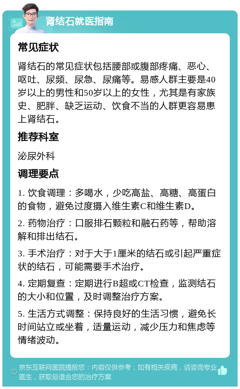 肾结石就医指南 常见症状 肾结石的常见症状包括腰部或腹部疼痛、恶心、呕吐、尿频、尿急、尿痛等。易感人群主要是40岁以上的男性和50岁以上的女性，尤其是有家族史、肥胖、缺乏运动、饮食不当的人群更容易患上肾结石。 推荐科室 泌尿外科 调理要点 1. 饮食调理：多喝水，少吃高盐、高糖、高蛋白的食物，避免过度摄入维生素C和维生素D。 2. 药物治疗：口服排石颗粒和融石药等，帮助溶解和排出结石。 3. 手术治疗：对于大于1厘米的结石或引起严重症状的结石，可能需要手术治疗。 4. 定期复查：定期进行B超或CT检查，监测结石的大小和位置，及时调整治疗方案。 5. 生活方式调整：保持良好的生活习惯，避免长时间站立或坐着，适量运动，减少压力和焦虑等情绪波动。