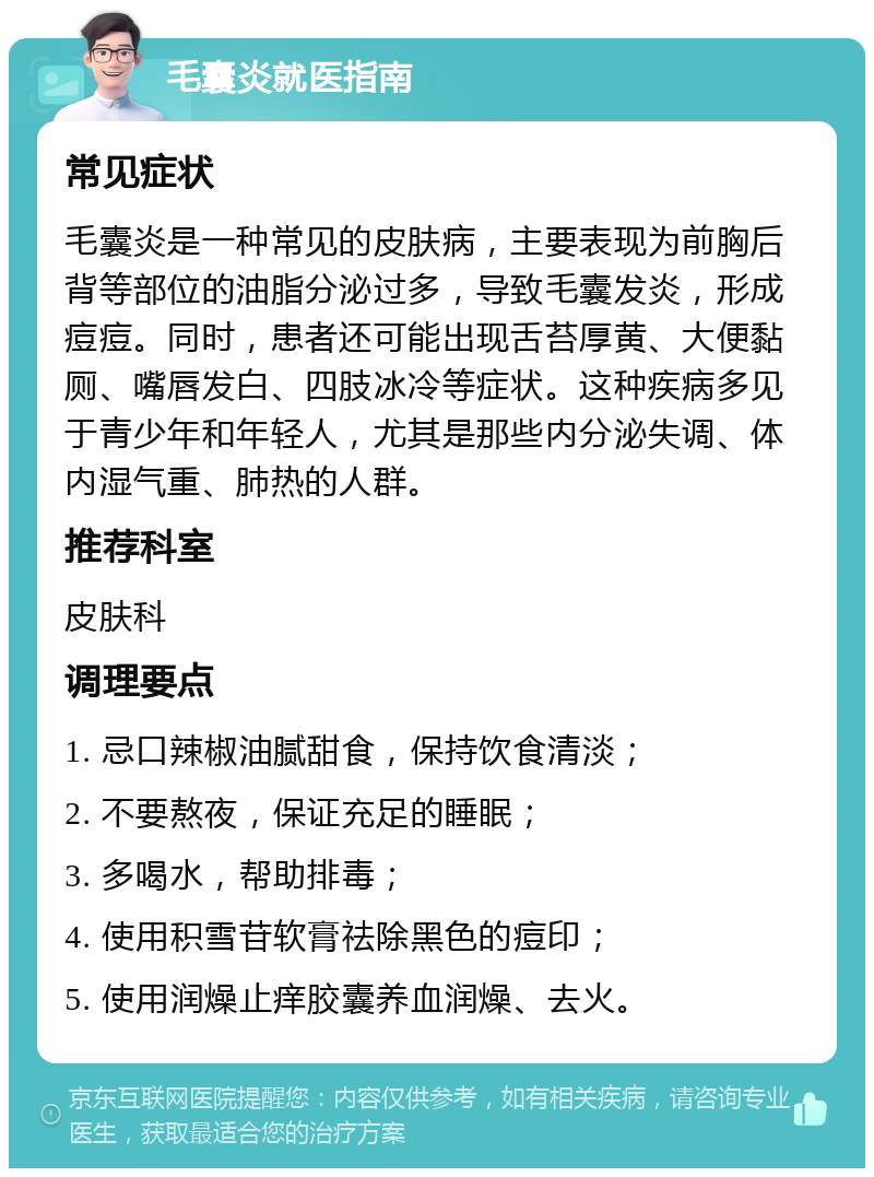 毛囊炎就医指南 常见症状 毛囊炎是一种常见的皮肤病，主要表现为前胸后背等部位的油脂分泌过多，导致毛囊发炎，形成痘痘。同时，患者还可能出现舌苔厚黄、大便黏厕、嘴唇发白、四肢冰冷等症状。这种疾病多见于青少年和年轻人，尤其是那些内分泌失调、体内湿气重、肺热的人群。 推荐科室 皮肤科 调理要点 1. 忌口辣椒油腻甜食，保持饮食清淡； 2. 不要熬夜，保证充足的睡眠； 3. 多喝水，帮助排毒； 4. 使用积雪苷软膏祛除黑色的痘印； 5. 使用润燥止痒胶囊养血润燥、去火。