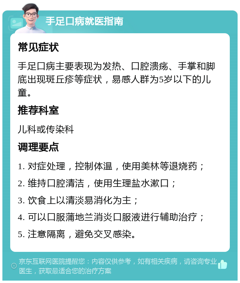 手足口病就医指南 常见症状 手足口病主要表现为发热、口腔溃疡、手掌和脚底出现斑丘疹等症状，易感人群为5岁以下的儿童。 推荐科室 儿科或传染科 调理要点 1. 对症处理，控制体温，使用美林等退烧药； 2. 维持口腔清洁，使用生理盐水漱口； 3. 饮食上以清淡易消化为主； 4. 可以口服蒲地兰消炎口服液进行辅助治疗； 5. 注意隔离，避免交叉感染。