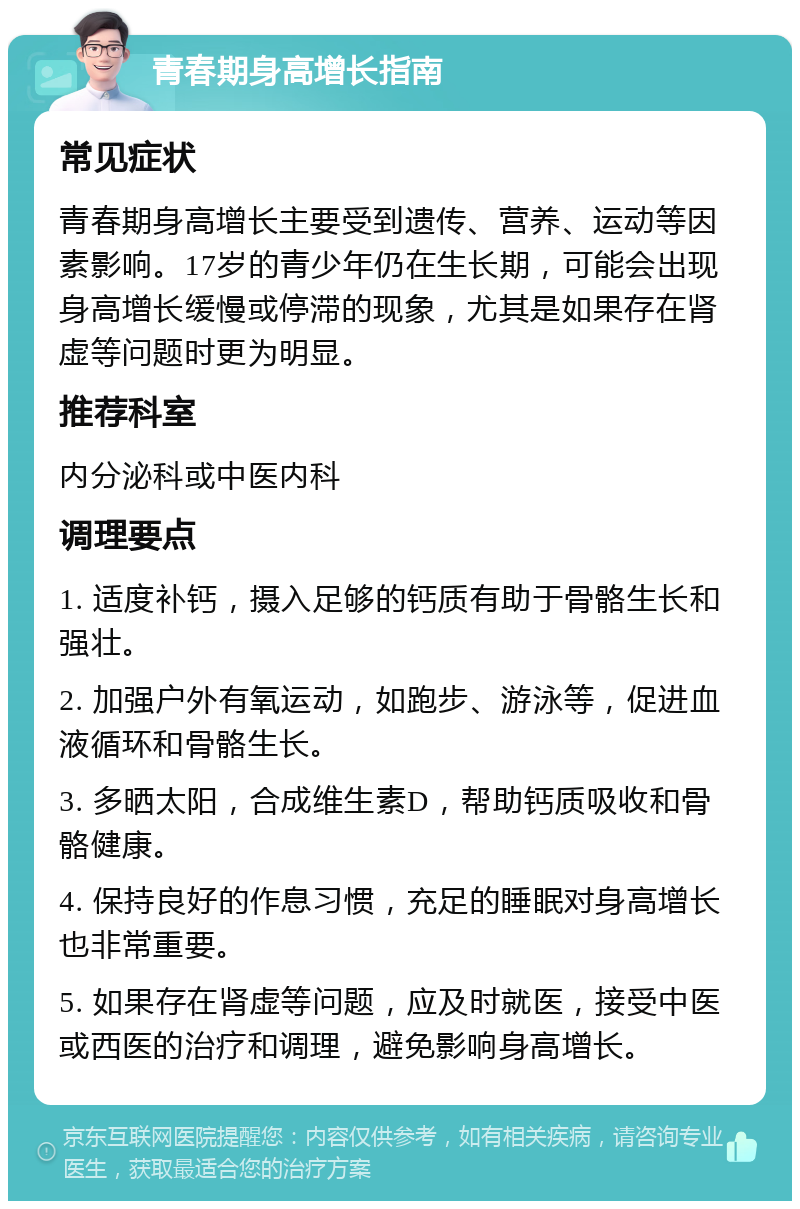 青春期身高增长指南 常见症状 青春期身高增长主要受到遗传、营养、运动等因素影响。17岁的青少年仍在生长期，可能会出现身高增长缓慢或停滞的现象，尤其是如果存在肾虚等问题时更为明显。 推荐科室 内分泌科或中医内科 调理要点 1. 适度补钙，摄入足够的钙质有助于骨骼生长和强壮。 2. 加强户外有氧运动，如跑步、游泳等，促进血液循环和骨骼生长。 3. 多晒太阳，合成维生素D，帮助钙质吸收和骨骼健康。 4. 保持良好的作息习惯，充足的睡眠对身高增长也非常重要。 5. 如果存在肾虚等问题，应及时就医，接受中医或西医的治疗和调理，避免影响身高增长。