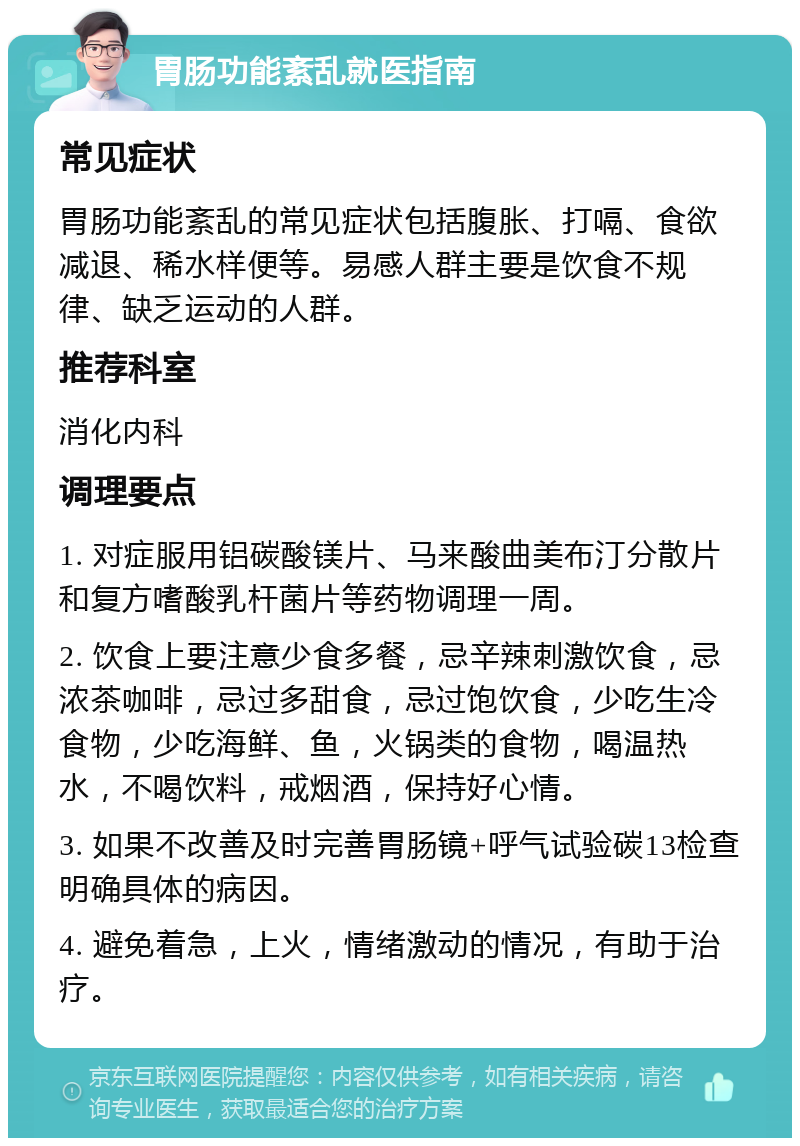 胃肠功能紊乱就医指南 常见症状 胃肠功能紊乱的常见症状包括腹胀、打嗝、食欲减退、稀水样便等。易感人群主要是饮食不规律、缺乏运动的人群。 推荐科室 消化内科 调理要点 1. 对症服用铝碳酸镁片、马来酸曲美布汀分散片和复方嗜酸乳杆菌片等药物调理一周。 2. 饮食上要注意少食多餐，忌辛辣刺激饮食，忌浓茶咖啡，忌过多甜食，忌过饱饮食，少吃生冷食物，少吃海鲜、鱼，火锅类的食物，喝温热水，不喝饮料，戒烟酒，保持好心情。 3. 如果不改善及时完善胃肠镜+呼气试验碳13检查明确具体的病因。 4. 避免着急，上火，情绪激动的情况，有助于治疗。