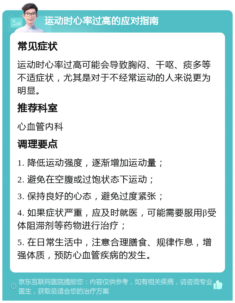 运动时心率过高的应对指南 常见症状 运动时心率过高可能会导致胸闷、干呕、痰多等不适症状，尤其是对于不经常运动的人来说更为明显。 推荐科室 心血管内科 调理要点 1. 降低运动强度，逐渐增加运动量； 2. 避免在空腹或过饱状态下运动； 3. 保持良好的心态，避免过度紧张； 4. 如果症状严重，应及时就医，可能需要服用β受体阻滞剂等药物进行治疗； 5. 在日常生活中，注意合理膳食、规律作息，增强体质，预防心血管疾病的发生。