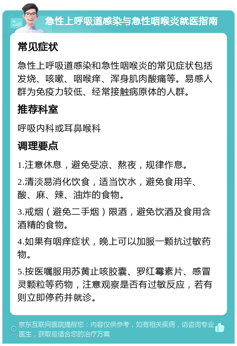 急性上呼吸道感染与急性咽喉炎就医指南 常见症状 急性上呼吸道感染和急性咽喉炎的常见症状包括发烧、咳嗽、咽喉痒、浑身肌肉酸痛等。易感人群为免疫力较低、经常接触病原体的人群。 推荐科室 呼吸内科或耳鼻喉科 调理要点 1.注意休息，避免受凉、熬夜，规律作息。 2.清淡易消化饮食，适当饮水，避免食用辛、酸、麻、辣、油炸的食物。 3.戒烟（避免二手烟）限酒，避免饮酒及食用含酒精的食物。 4.如果有咽痒症状，晚上可以加服一颗抗过敏药物。 5.按医嘱服用苏黄止咳胶囊、罗红霉素片、感冒灵颗粒等药物，注意观察是否有过敏反应，若有则立即停药并就诊。