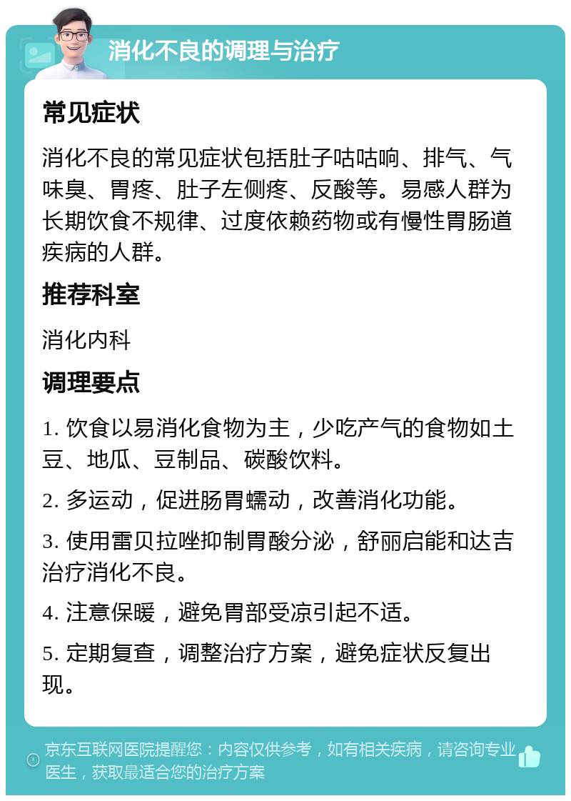 消化不良的调理与治疗 常见症状 消化不良的常见症状包括肚子咕咕响、排气、气味臭、胃疼、肚子左侧疼、反酸等。易感人群为长期饮食不规律、过度依赖药物或有慢性胃肠道疾病的人群。 推荐科室 消化内科 调理要点 1. 饮食以易消化食物为主，少吃产气的食物如土豆、地瓜、豆制品、碳酸饮料。 2. 多运动，促进肠胃蠕动，改善消化功能。 3. 使用雷贝拉唑抑制胃酸分泌，舒丽启能和达吉治疗消化不良。 4. 注意保暖，避免胃部受凉引起不适。 5. 定期复查，调整治疗方案，避免症状反复出现。