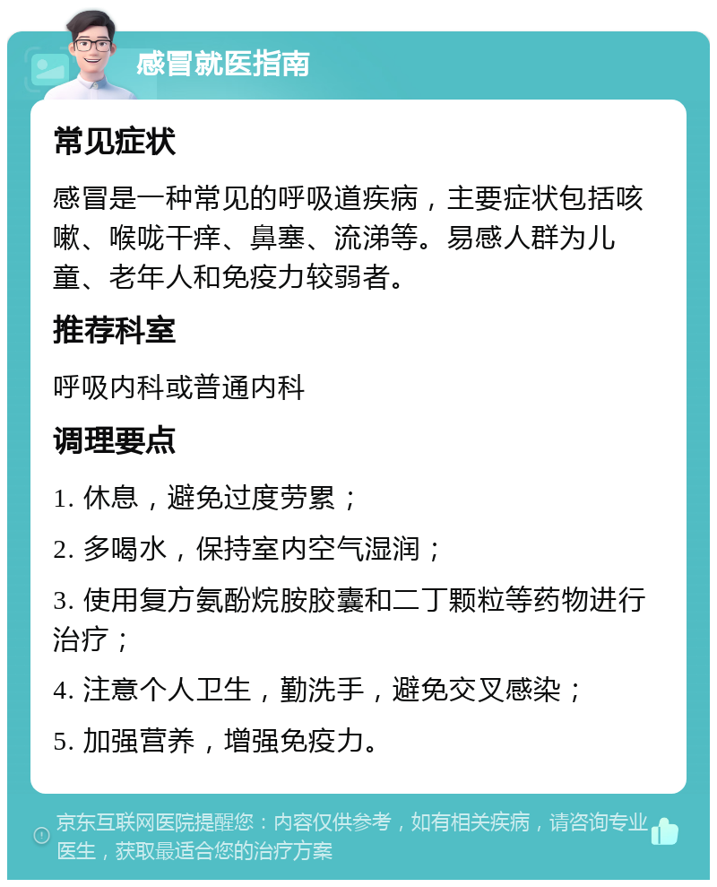 感冒就医指南 常见症状 感冒是一种常见的呼吸道疾病，主要症状包括咳嗽、喉咙干痒、鼻塞、流涕等。易感人群为儿童、老年人和免疫力较弱者。 推荐科室 呼吸内科或普通内科 调理要点 1. 休息，避免过度劳累； 2. 多喝水，保持室内空气湿润； 3. 使用复方氨酚烷胺胶囊和二丁颗粒等药物进行治疗； 4. 注意个人卫生，勤洗手，避免交叉感染； 5. 加强营养，增强免疫力。