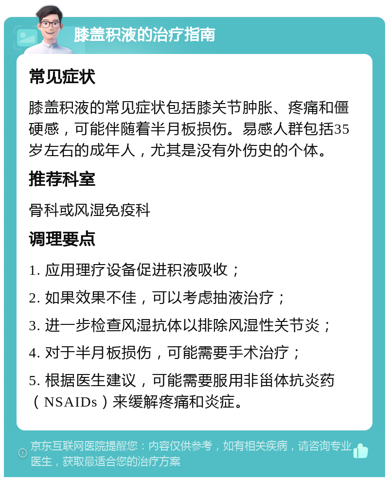 膝盖积液的治疗指南 常见症状 膝盖积液的常见症状包括膝关节肿胀、疼痛和僵硬感，可能伴随着半月板损伤。易感人群包括35岁左右的成年人，尤其是没有外伤史的个体。 推荐科室 骨科或风湿免疫科 调理要点 1. 应用理疗设备促进积液吸收； 2. 如果效果不佳，可以考虑抽液治疗； 3. 进一步检查风湿抗体以排除风湿性关节炎； 4. 对于半月板损伤，可能需要手术治疗； 5. 根据医生建议，可能需要服用非甾体抗炎药（NSAIDs）来缓解疼痛和炎症。