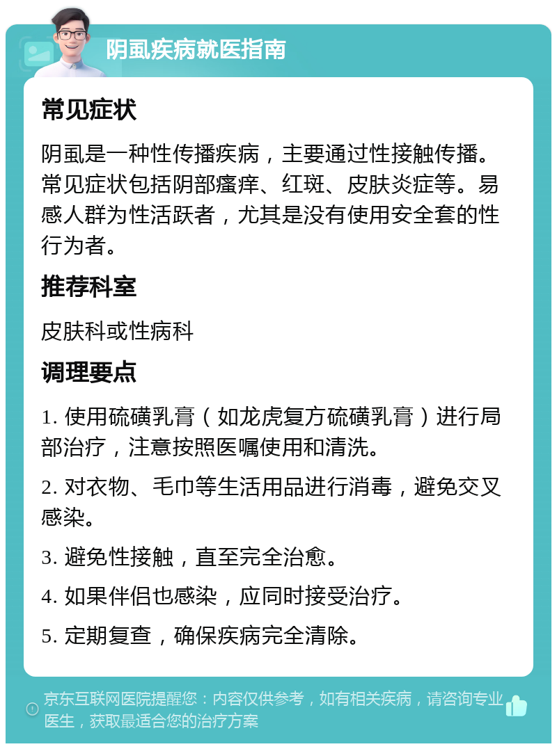 阴虱疾病就医指南 常见症状 阴虱是一种性传播疾病，主要通过性接触传播。常见症状包括阴部瘙痒、红斑、皮肤炎症等。易感人群为性活跃者，尤其是没有使用安全套的性行为者。 推荐科室 皮肤科或性病科 调理要点 1. 使用硫磺乳膏（如龙虎复方硫磺乳膏）进行局部治疗，注意按照医嘱使用和清洗。 2. 对衣物、毛巾等生活用品进行消毒，避免交叉感染。 3. 避免性接触，直至完全治愈。 4. 如果伴侣也感染，应同时接受治疗。 5. 定期复查，确保疾病完全清除。