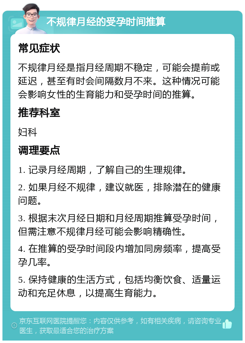 不规律月经的受孕时间推算 常见症状 不规律月经是指月经周期不稳定，可能会提前或延迟，甚至有时会间隔数月不来。这种情况可能会影响女性的生育能力和受孕时间的推算。 推荐科室 妇科 调理要点 1. 记录月经周期，了解自己的生理规律。 2. 如果月经不规律，建议就医，排除潜在的健康问题。 3. 根据末次月经日期和月经周期推算受孕时间，但需注意不规律月经可能会影响精确性。 4. 在推算的受孕时间段内增加同房频率，提高受孕几率。 5. 保持健康的生活方式，包括均衡饮食、适量运动和充足休息，以提高生育能力。