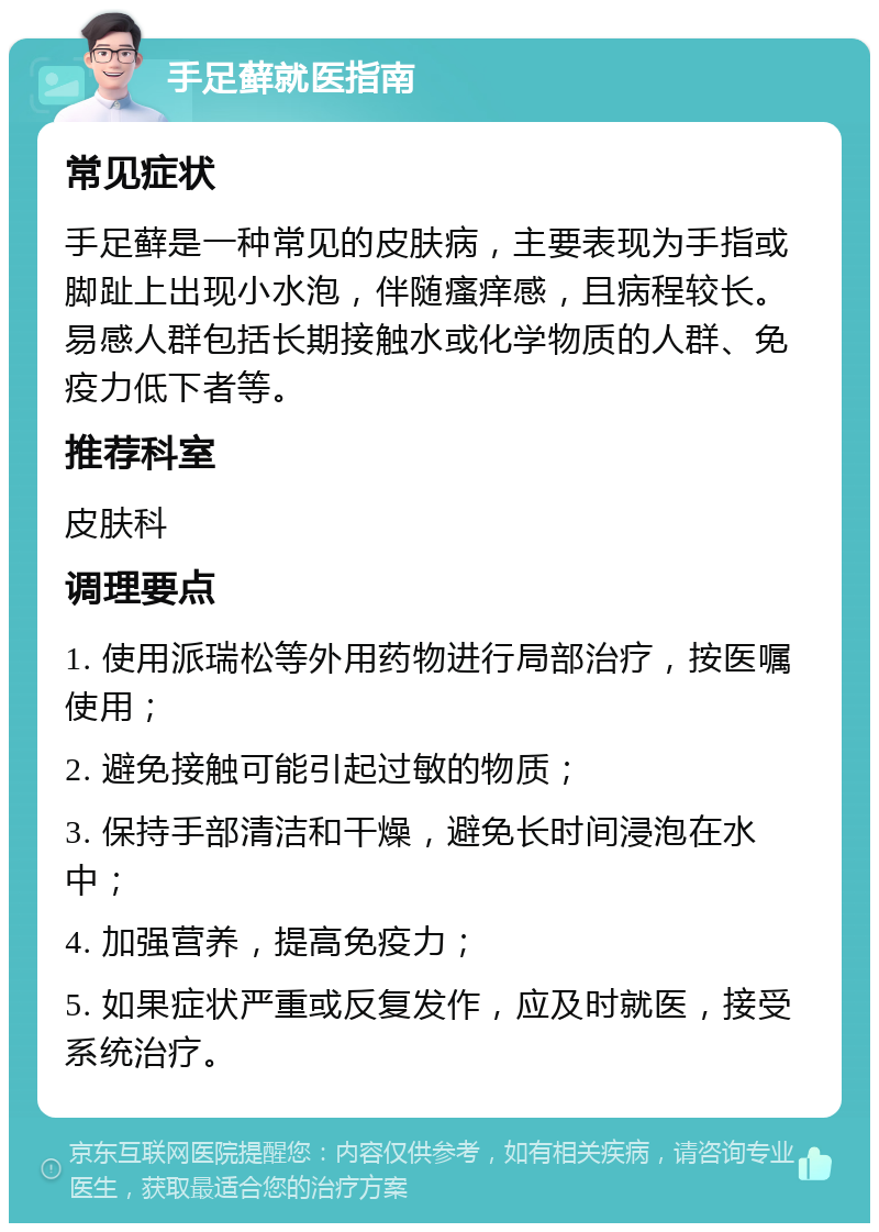 手足藓就医指南 常见症状 手足藓是一种常见的皮肤病，主要表现为手指或脚趾上出现小水泡，伴随瘙痒感，且病程较长。易感人群包括长期接触水或化学物质的人群、免疫力低下者等。 推荐科室 皮肤科 调理要点 1. 使用派瑞松等外用药物进行局部治疗，按医嘱使用； 2. 避免接触可能引起过敏的物质； 3. 保持手部清洁和干燥，避免长时间浸泡在水中； 4. 加强营养，提高免疫力； 5. 如果症状严重或反复发作，应及时就医，接受系统治疗。