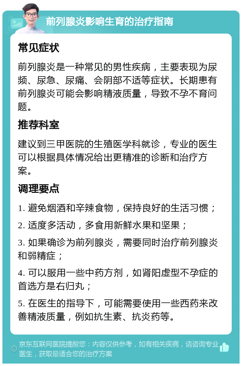 前列腺炎影响生育的治疗指南 常见症状 前列腺炎是一种常见的男性疾病，主要表现为尿频、尿急、尿痛、会阴部不适等症状。长期患有前列腺炎可能会影响精液质量，导致不孕不育问题。 推荐科室 建议到三甲医院的生殖医学科就诊，专业的医生可以根据具体情况给出更精准的诊断和治疗方案。 调理要点 1. 避免烟酒和辛辣食物，保持良好的生活习惯； 2. 适度多活动，多食用新鲜水果和坚果； 3. 如果确诊为前列腺炎，需要同时治疗前列腺炎和弱精症； 4. 可以服用一些中药方剂，如肾阳虚型不孕症的首选方是右归丸； 5. 在医生的指导下，可能需要使用一些西药来改善精液质量，例如抗生素、抗炎药等。