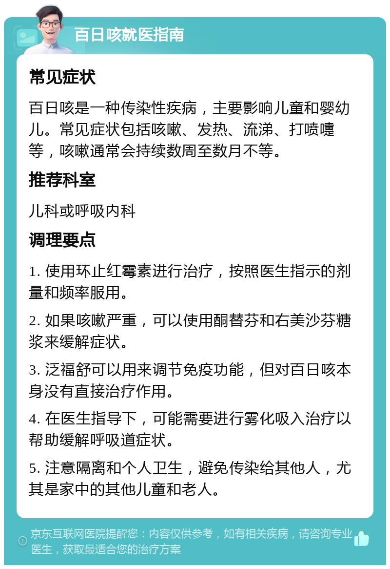 百日咳就医指南 常见症状 百日咳是一种传染性疾病，主要影响儿童和婴幼儿。常见症状包括咳嗽、发热、流涕、打喷嚏等，咳嗽通常会持续数周至数月不等。 推荐科室 儿科或呼吸内科 调理要点 1. 使用环止红霉素进行治疗，按照医生指示的剂量和频率服用。 2. 如果咳嗽严重，可以使用酮替芬和右美沙芬糖浆来缓解症状。 3. 泛福舒可以用来调节免疫功能，但对百日咳本身没有直接治疗作用。 4. 在医生指导下，可能需要进行雾化吸入治疗以帮助缓解呼吸道症状。 5. 注意隔离和个人卫生，避免传染给其他人，尤其是家中的其他儿童和老人。