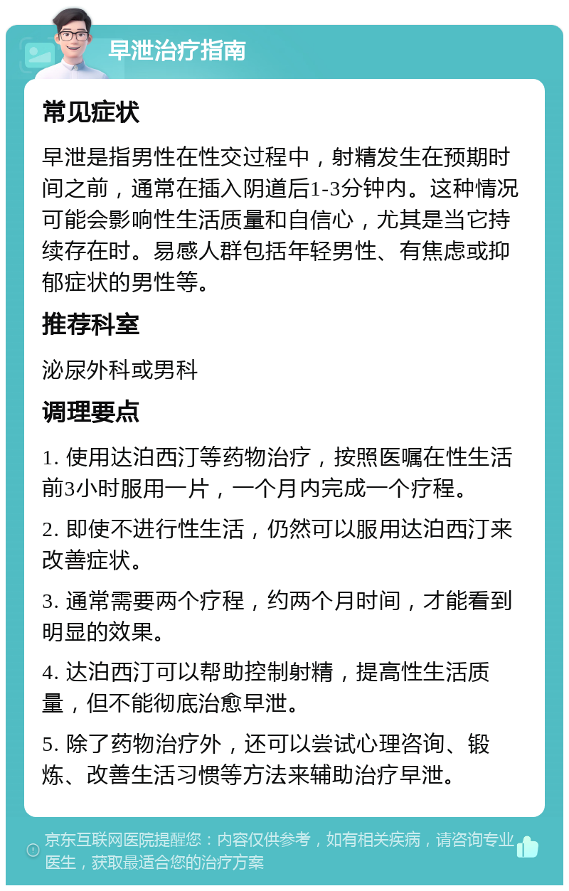 早泄治疗指南 常见症状 早泄是指男性在性交过程中，射精发生在预期时间之前，通常在插入阴道后1-3分钟内。这种情况可能会影响性生活质量和自信心，尤其是当它持续存在时。易感人群包括年轻男性、有焦虑或抑郁症状的男性等。 推荐科室 泌尿外科或男科 调理要点 1. 使用达泊西汀等药物治疗，按照医嘱在性生活前3小时服用一片，一个月内完成一个疗程。 2. 即使不进行性生活，仍然可以服用达泊西汀来改善症状。 3. 通常需要两个疗程，约两个月时间，才能看到明显的效果。 4. 达泊西汀可以帮助控制射精，提高性生活质量，但不能彻底治愈早泄。 5. 除了药物治疗外，还可以尝试心理咨询、锻炼、改善生活习惯等方法来辅助治疗早泄。