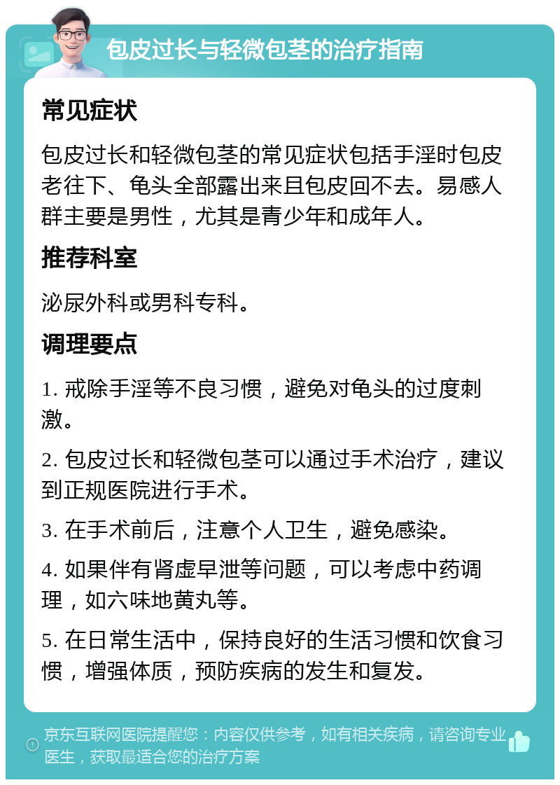 包皮过长与轻微包茎的治疗指南 常见症状 包皮过长和轻微包茎的常见症状包括手淫时包皮老往下、龟头全部露出来且包皮回不去。易感人群主要是男性，尤其是青少年和成年人。 推荐科室 泌尿外科或男科专科。 调理要点 1. 戒除手淫等不良习惯，避免对龟头的过度刺激。 2. 包皮过长和轻微包茎可以通过手术治疗，建议到正规医院进行手术。 3. 在手术前后，注意个人卫生，避免感染。 4. 如果伴有肾虚早泄等问题，可以考虑中药调理，如六味地黄丸等。 5. 在日常生活中，保持良好的生活习惯和饮食习惯，增强体质，预防疾病的发生和复发。