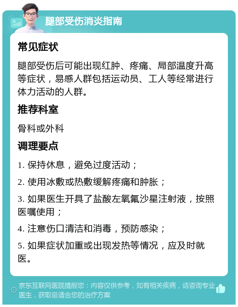 腿部受伤消炎指南 常见症状 腿部受伤后可能出现红肿、疼痛、局部温度升高等症状，易感人群包括运动员、工人等经常进行体力活动的人群。 推荐科室 骨科或外科 调理要点 1. 保持休息，避免过度活动； 2. 使用冰敷或热敷缓解疼痛和肿胀； 3. 如果医生开具了盐酸左氧氟沙星注射液，按照医嘱使用； 4. 注意伤口清洁和消毒，预防感染； 5. 如果症状加重或出现发热等情况，应及时就医。