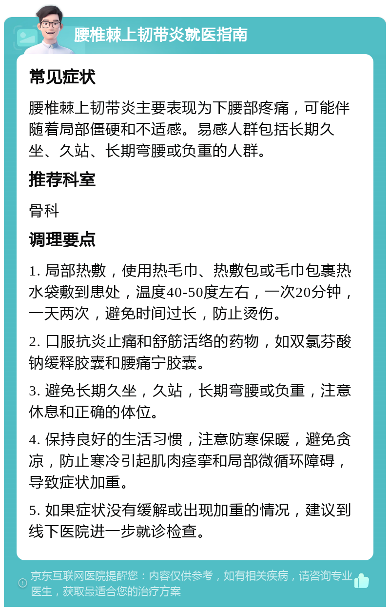 腰椎棘上韧带炎就医指南 常见症状 腰椎棘上韧带炎主要表现为下腰部疼痛，可能伴随着局部僵硬和不适感。易感人群包括长期久坐、久站、长期弯腰或负重的人群。 推荐科室 骨科 调理要点 1. 局部热敷，使用热毛巾、热敷包或毛巾包裹热水袋敷到患处，温度40-50度左右，一次20分钟，一天两次，避免时间过长，防止烫伤。 2. 口服抗炎止痛和舒筋活络的药物，如双氯芬酸钠缓释胶囊和腰痛宁胶囊。 3. 避免长期久坐，久站，长期弯腰或负重，注意休息和正确的体位。 4. 保持良好的生活习惯，注意防寒保暖，避免贪凉，防止寒冷引起肌肉痉挛和局部微循环障碍，导致症状加重。 5. 如果症状没有缓解或出现加重的情况，建议到线下医院进一步就诊检查。