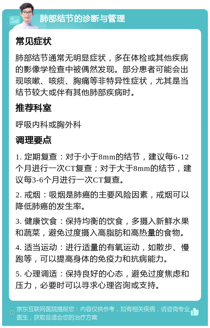 肺部结节的诊断与管理 常见症状 肺部结节通常无明显症状，多在体检或其他疾病的影像学检查中被偶然发现。部分患者可能会出现咳嗽、咳痰、胸痛等非特异性症状，尤其是当结节较大或伴有其他肺部疾病时。 推荐科室 呼吸内科或胸外科 调理要点 1. 定期复查：对于小于8mm的结节，建议每6-12个月进行一次CT复查；对于大于8mm的结节，建议每3-6个月进行一次CT复查。 2. 戒烟：吸烟是肺癌的主要风险因素，戒烟可以降低肺癌的发生率。 3. 健康饮食：保持均衡的饮食，多摄入新鲜水果和蔬菜，避免过度摄入高脂肪和高热量的食物。 4. 适当运动：进行适量的有氧运动，如散步、慢跑等，可以提高身体的免疫力和抗病能力。 5. 心理调适：保持良好的心态，避免过度焦虑和压力，必要时可以寻求心理咨询或支持。