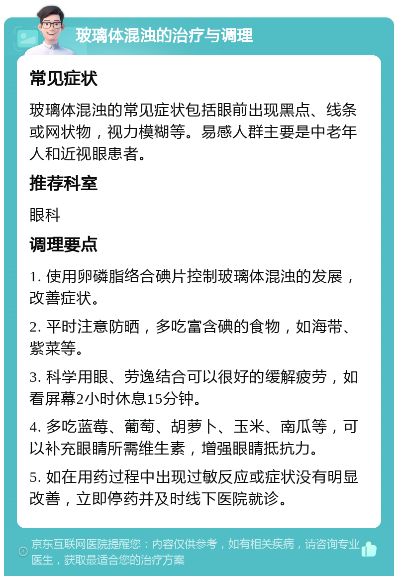 玻璃体混浊的治疗与调理 常见症状 玻璃体混浊的常见症状包括眼前出现黑点、线条或网状物，视力模糊等。易感人群主要是中老年人和近视眼患者。 推荐科室 眼科 调理要点 1. 使用卵磷脂络合碘片控制玻璃体混浊的发展，改善症状。 2. 平时注意防晒，多吃富含碘的食物，如海带、紫菜等。 3. 科学用眼、劳逸结合可以很好的缓解疲劳，如看屏幕2小时休息15分钟。 4. 多吃蓝莓、葡萄、胡萝卜、玉米、南瓜等，可以补充眼睛所需维生素，增强眼睛抵抗力。 5. 如在用药过程中出现过敏反应或症状没有明显改善，立即停药并及时线下医院就诊。