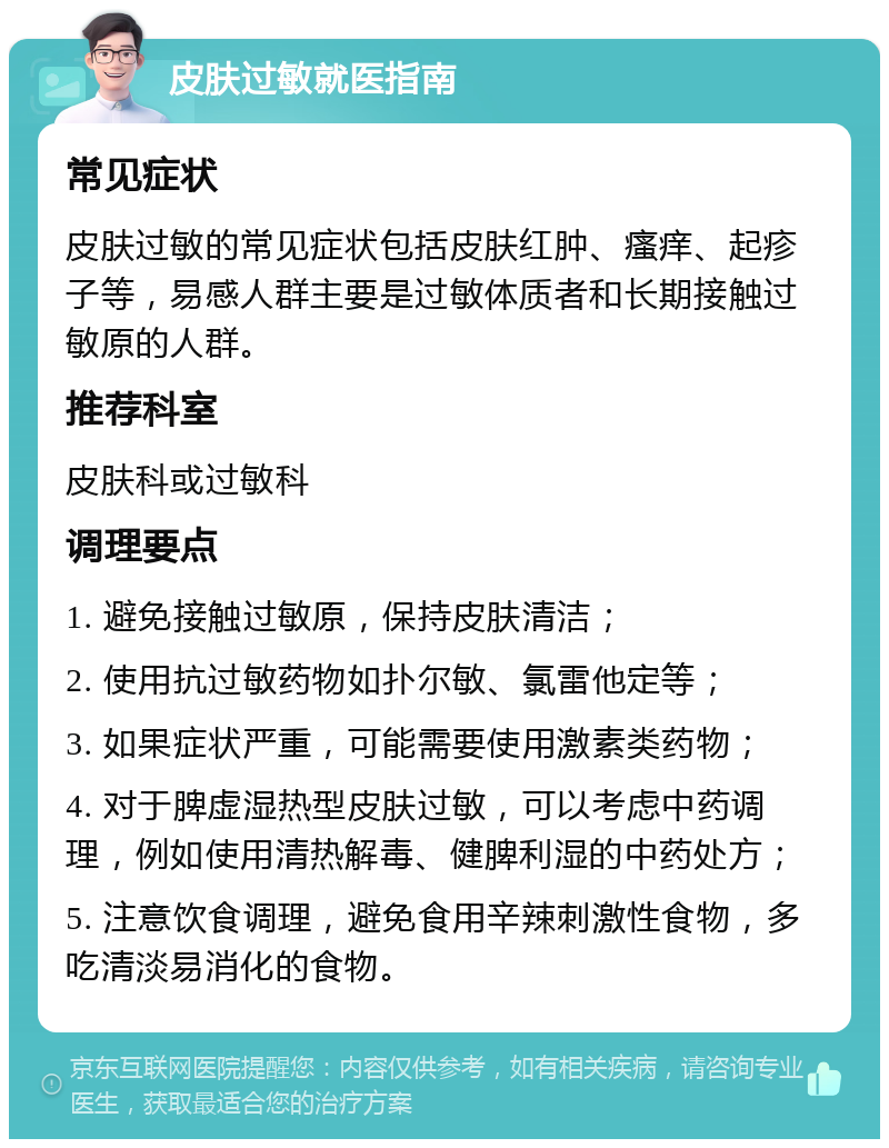 皮肤过敏就医指南 常见症状 皮肤过敏的常见症状包括皮肤红肿、瘙痒、起疹子等，易感人群主要是过敏体质者和长期接触过敏原的人群。 推荐科室 皮肤科或过敏科 调理要点 1. 避免接触过敏原，保持皮肤清洁； 2. 使用抗过敏药物如扑尔敏、氯雷他定等； 3. 如果症状严重，可能需要使用激素类药物； 4. 对于脾虚湿热型皮肤过敏，可以考虑中药调理，例如使用清热解毒、健脾利湿的中药处方； 5. 注意饮食调理，避免食用辛辣刺激性食物，多吃清淡易消化的食物。