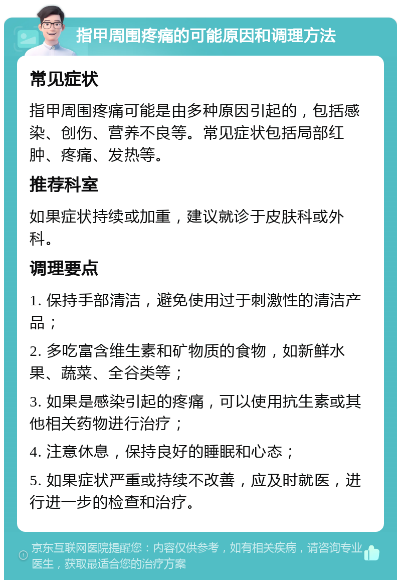 指甲周围疼痛的可能原因和调理方法 常见症状 指甲周围疼痛可能是由多种原因引起的，包括感染、创伤、营养不良等。常见症状包括局部红肿、疼痛、发热等。 推荐科室 如果症状持续或加重，建议就诊于皮肤科或外科。 调理要点 1. 保持手部清洁，避免使用过于刺激性的清洁产品； 2. 多吃富含维生素和矿物质的食物，如新鲜水果、蔬菜、全谷类等； 3. 如果是感染引起的疼痛，可以使用抗生素或其他相关药物进行治疗； 4. 注意休息，保持良好的睡眠和心态； 5. 如果症状严重或持续不改善，应及时就医，进行进一步的检查和治疗。